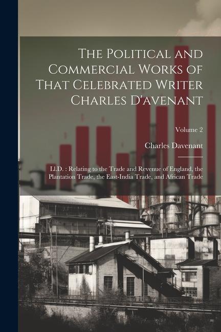 The Political and Commercial Works of That Celebrated Writer Charles D'avenant: Ll.D.: Relating to the Trade and Revenue of England, the Plantation Tr