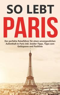 So lebt Paris: Der perfekte Reiseführer für einen unvergesslichen Aufenthalt in Paris inkl. Insider-Tipps, Tipps zum Geldsparen und Packliste