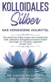 Kolloidales Silber - das vergessene Heilmittel: Wie einfaches Silberwasser Ihre Krankheiten heilt, bekannte Alltagsbeschwerden lindert und sogar im Haushalt eigesetzt werden kann - inkl. Anleitung, um kolloidales Silber selbst herzustellen