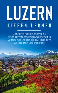 Luzern lieben lernen: Der perfekte Reiseführer für einen unvergesslichen Aufenthalt in Luzern inkl. Insider-Tipps, Tipps zum Geldsparen und Packliste