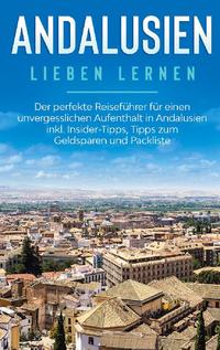 Andalusien lieben lernen: Der perfekte Reiseführer für einen unvergesslichen Aufenthalt in Andalusien inkl. Insider-Tipps, Tipps zum Geldsparen und Packliste