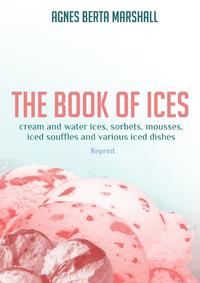 The Book of Ices. Cream and Water Ices, Sorbets, Mousses, Iced Souffles and various Iced Dishes